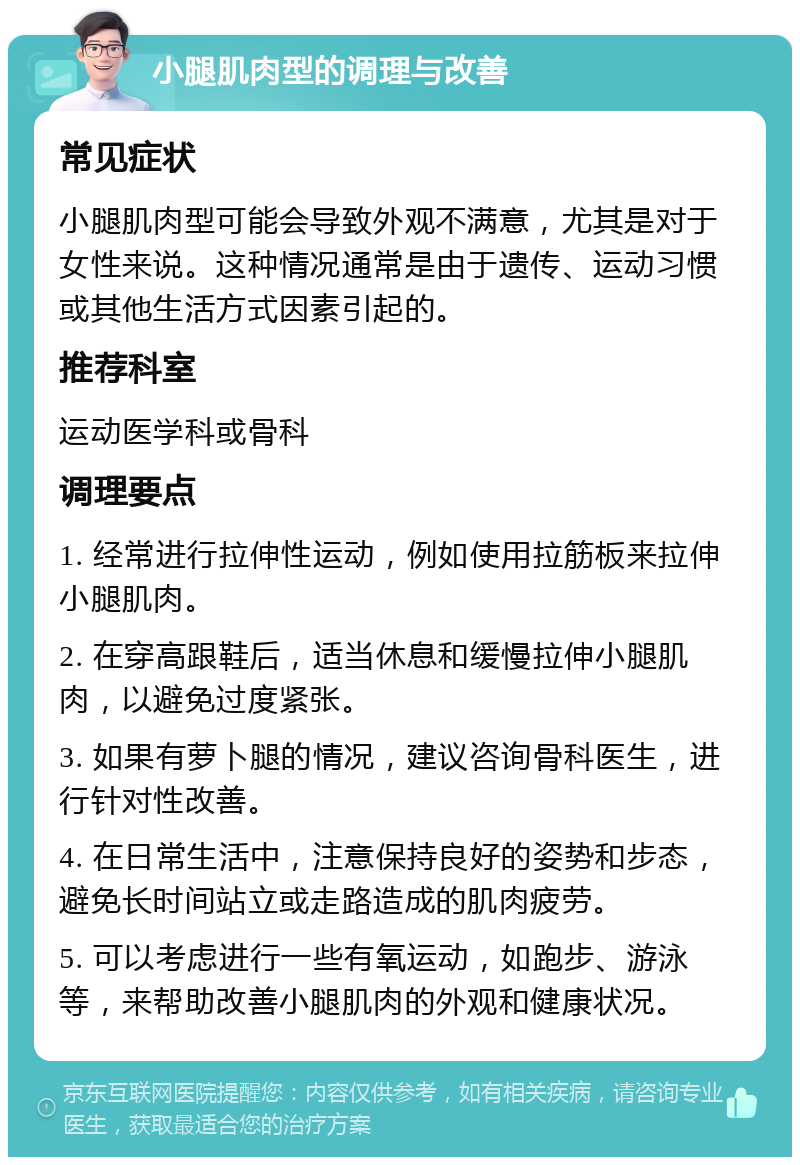 小腿肌肉型的调理与改善 常见症状 小腿肌肉型可能会导致外观不满意，尤其是对于女性来说。这种情况通常是由于遗传、运动习惯或其他生活方式因素引起的。 推荐科室 运动医学科或骨科 调理要点 1. 经常进行拉伸性运动，例如使用拉筋板来拉伸小腿肌肉。 2. 在穿高跟鞋后，适当休息和缓慢拉伸小腿肌肉，以避免过度紧张。 3. 如果有萝卜腿的情况，建议咨询骨科医生，进行针对性改善。 4. 在日常生活中，注意保持良好的姿势和步态，避免长时间站立或走路造成的肌肉疲劳。 5. 可以考虑进行一些有氧运动，如跑步、游泳等，来帮助改善小腿肌肉的外观和健康状况。