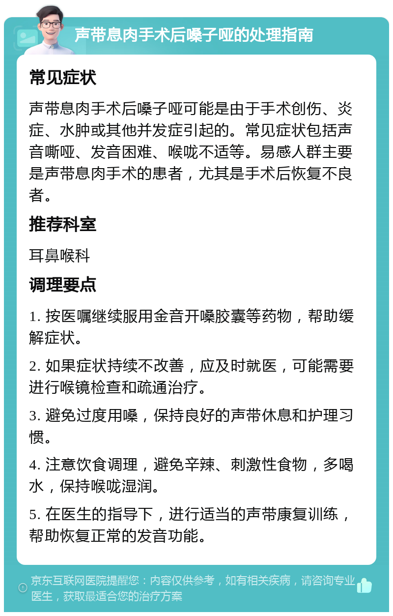 声带息肉手术后嗓子哑的处理指南 常见症状 声带息肉手术后嗓子哑可能是由于手术创伤、炎症、水肿或其他并发症引起的。常见症状包括声音嘶哑、发音困难、喉咙不适等。易感人群主要是声带息肉手术的患者，尤其是手术后恢复不良者。 推荐科室 耳鼻喉科 调理要点 1. 按医嘱继续服用金音开嗓胶囊等药物，帮助缓解症状。 2. 如果症状持续不改善，应及时就医，可能需要进行喉镜检查和疏通治疗。 3. 避免过度用嗓，保持良好的声带休息和护理习惯。 4. 注意饮食调理，避免辛辣、刺激性食物，多喝水，保持喉咙湿润。 5. 在医生的指导下，进行适当的声带康复训练，帮助恢复正常的发音功能。