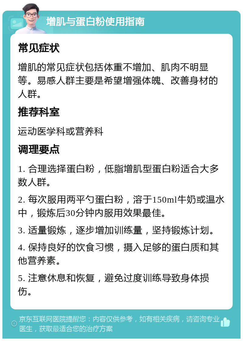 增肌与蛋白粉使用指南 常见症状 增肌的常见症状包括体重不增加、肌肉不明显等。易感人群主要是希望增强体魄、改善身材的人群。 推荐科室 运动医学科或营养科 调理要点 1. 合理选择蛋白粉，低脂增肌型蛋白粉适合大多数人群。 2. 每次服用两平勺蛋白粉，溶于150ml牛奶或温水中，锻炼后30分钟内服用效果最佳。 3. 适量锻炼，逐步增加训练量，坚持锻炼计划。 4. 保持良好的饮食习惯，摄入足够的蛋白质和其他营养素。 5. 注意休息和恢复，避免过度训练导致身体损伤。