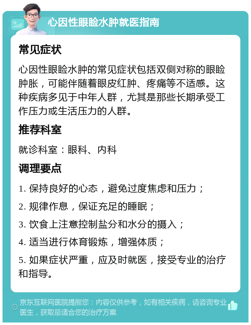 心因性眼睑水肿就医指南 常见症状 心因性眼睑水肿的常见症状包括双侧对称的眼睑肿胀，可能伴随着眼皮红肿、疼痛等不适感。这种疾病多见于中年人群，尤其是那些长期承受工作压力或生活压力的人群。 推荐科室 就诊科室：眼科、内科 调理要点 1. 保持良好的心态，避免过度焦虑和压力； 2. 规律作息，保证充足的睡眠； 3. 饮食上注意控制盐分和水分的摄入； 4. 适当进行体育锻炼，增强体质； 5. 如果症状严重，应及时就医，接受专业的治疗和指导。