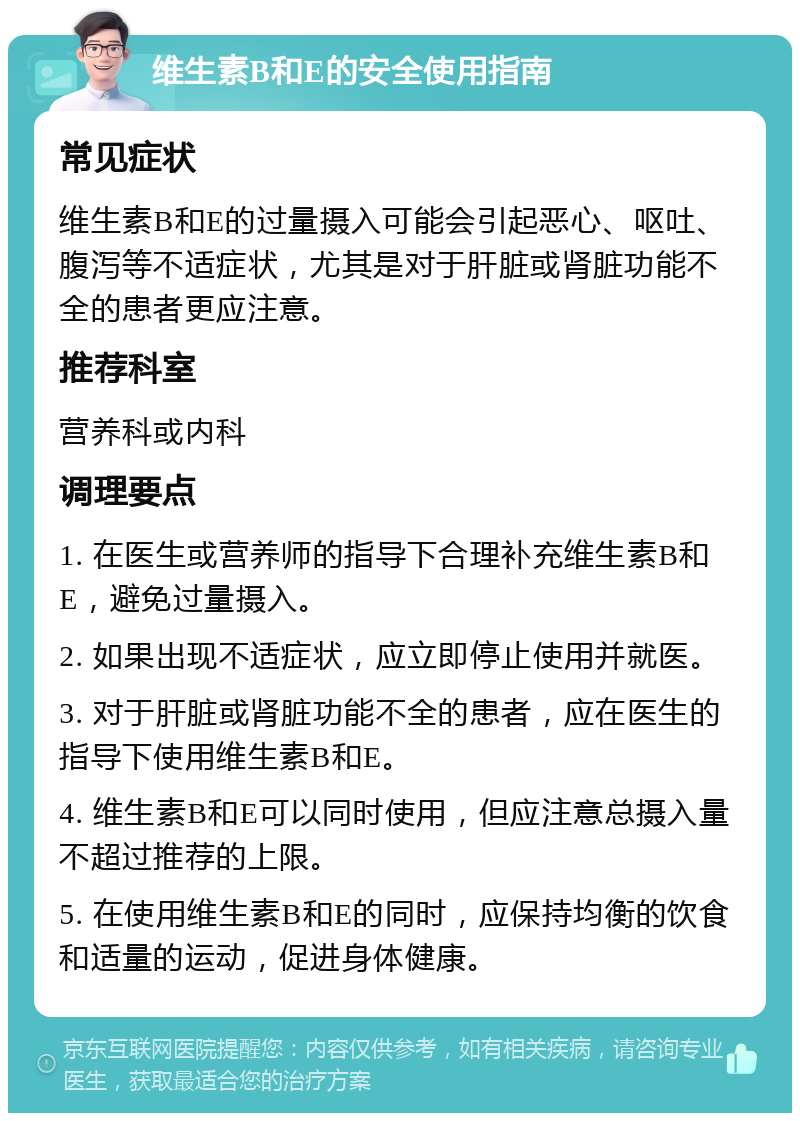 维生素B和E的安全使用指南 常见症状 维生素B和E的过量摄入可能会引起恶心、呕吐、腹泻等不适症状，尤其是对于肝脏或肾脏功能不全的患者更应注意。 推荐科室 营养科或内科 调理要点 1. 在医生或营养师的指导下合理补充维生素B和E，避免过量摄入。 2. 如果出现不适症状，应立即停止使用并就医。 3. 对于肝脏或肾脏功能不全的患者，应在医生的指导下使用维生素B和E。 4. 维生素B和E可以同时使用，但应注意总摄入量不超过推荐的上限。 5. 在使用维生素B和E的同时，应保持均衡的饮食和适量的运动，促进身体健康。