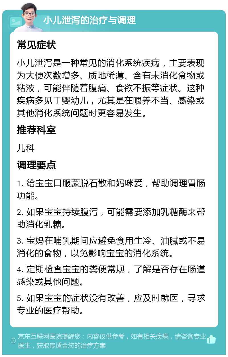 小儿泄泻的治疗与调理 常见症状 小儿泄泻是一种常见的消化系统疾病，主要表现为大便次数增多、质地稀薄、含有未消化食物或粘液，可能伴随着腹痛、食欲不振等症状。这种疾病多见于婴幼儿，尤其是在喂养不当、感染或其他消化系统问题时更容易发生。 推荐科室 儿科 调理要点 1. 给宝宝口服蒙脱石散和妈咪爱，帮助调理胃肠功能。 2. 如果宝宝持续腹泻，可能需要添加乳糖酶来帮助消化乳糖。 3. 宝妈在哺乳期间应避免食用生冷、油腻或不易消化的食物，以免影响宝宝的消化系统。 4. 定期检查宝宝的粪便常规，了解是否存在肠道感染或其他问题。 5. 如果宝宝的症状没有改善，应及时就医，寻求专业的医疗帮助。