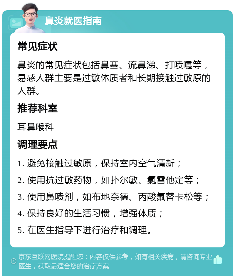 鼻炎就医指南 常见症状 鼻炎的常见症状包括鼻塞、流鼻涕、打喷嚏等，易感人群主要是过敏体质者和长期接触过敏原的人群。 推荐科室 耳鼻喉科 调理要点 1. 避免接触过敏原，保持室内空气清新； 2. 使用抗过敏药物，如扑尔敏、氯雷他定等； 3. 使用鼻喷剂，如布地奈德、丙酸氟替卡松等； 4. 保持良好的生活习惯，增强体质； 5. 在医生指导下进行治疗和调理。