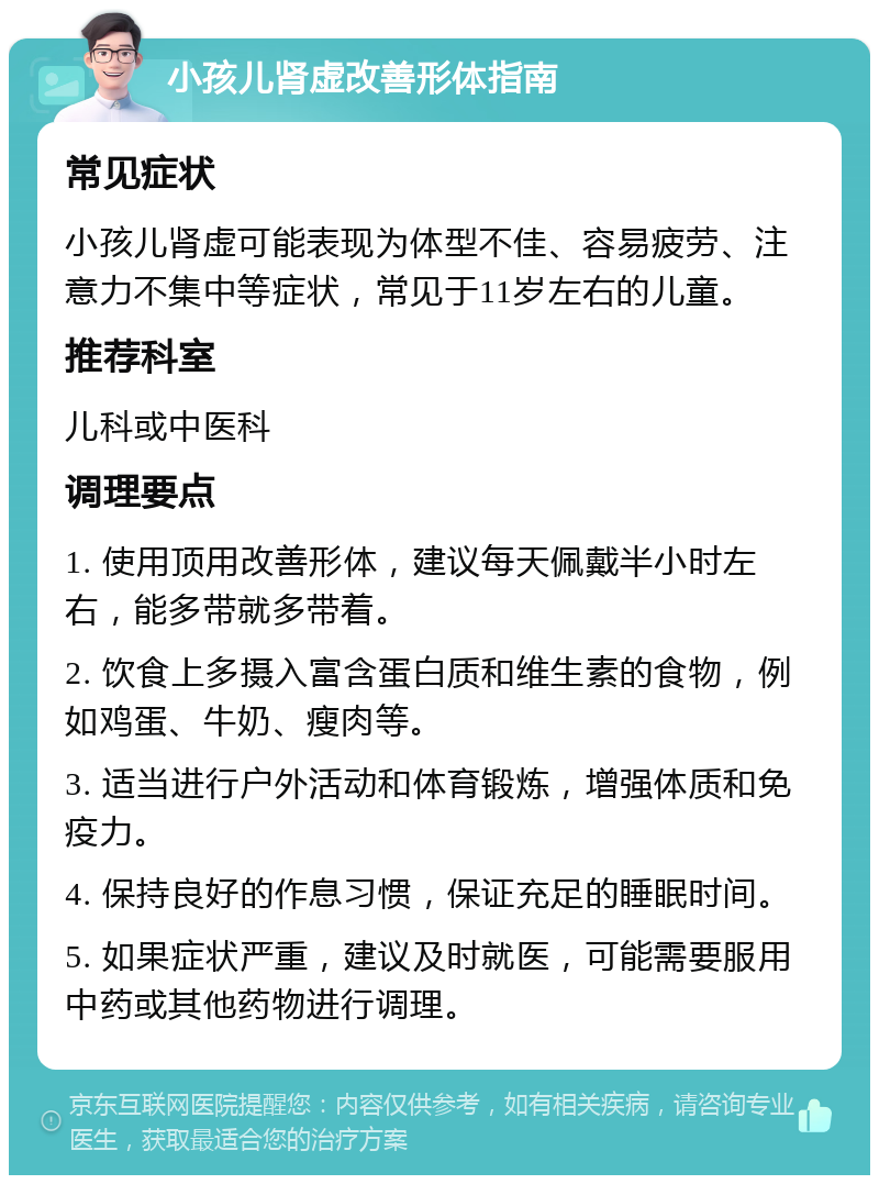 小孩儿肾虚改善形体指南 常见症状 小孩儿肾虚可能表现为体型不佳、容易疲劳、注意力不集中等症状，常见于11岁左右的儿童。 推荐科室 儿科或中医科 调理要点 1. 使用顶用改善形体，建议每天佩戴半小时左右，能多带就多带着。 2. 饮食上多摄入富含蛋白质和维生素的食物，例如鸡蛋、牛奶、瘦肉等。 3. 适当进行户外活动和体育锻炼，增强体质和免疫力。 4. 保持良好的作息习惯，保证充足的睡眠时间。 5. 如果症状严重，建议及时就医，可能需要服用中药或其他药物进行调理。