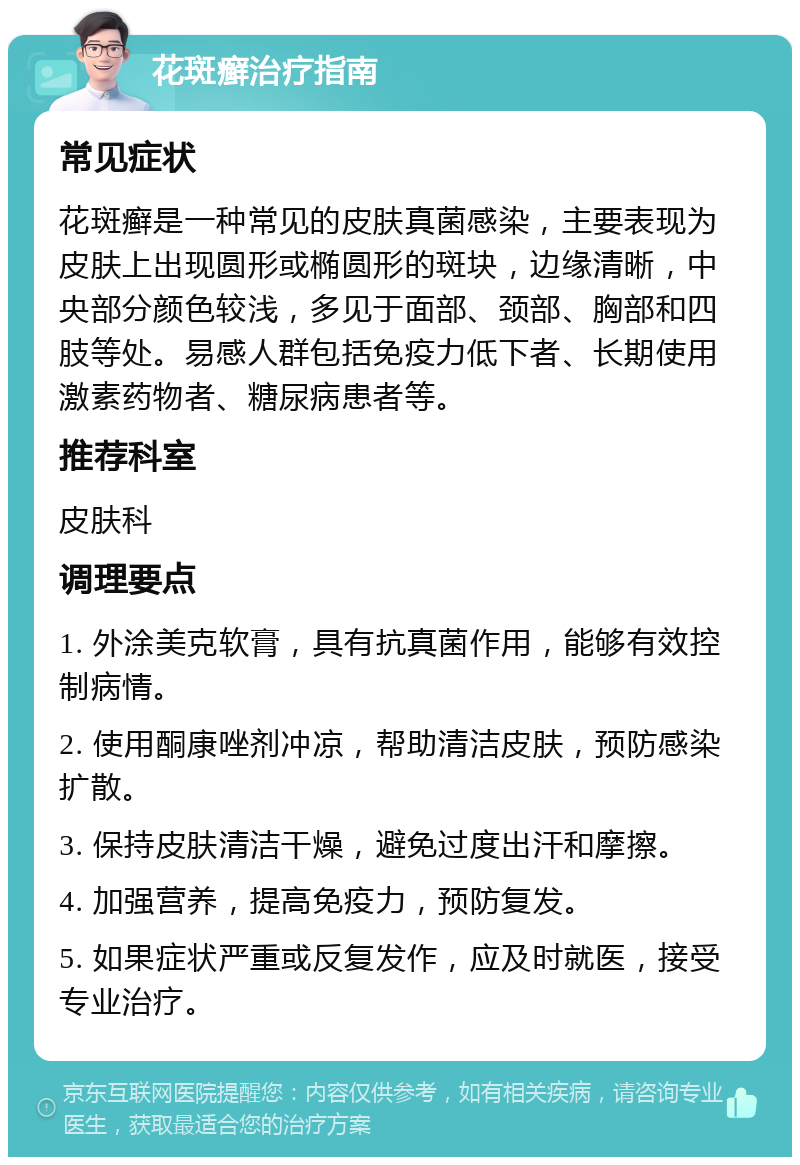 花斑癣治疗指南 常见症状 花斑癣是一种常见的皮肤真菌感染，主要表现为皮肤上出现圆形或椭圆形的斑块，边缘清晰，中央部分颜色较浅，多见于面部、颈部、胸部和四肢等处。易感人群包括免疫力低下者、长期使用激素药物者、糖尿病患者等。 推荐科室 皮肤科 调理要点 1. 外涂美克软膏，具有抗真菌作用，能够有效控制病情。 2. 使用酮康唑剂冲凉，帮助清洁皮肤，预防感染扩散。 3. 保持皮肤清洁干燥，避免过度出汗和摩擦。 4. 加强营养，提高免疫力，预防复发。 5. 如果症状严重或反复发作，应及时就医，接受专业治疗。