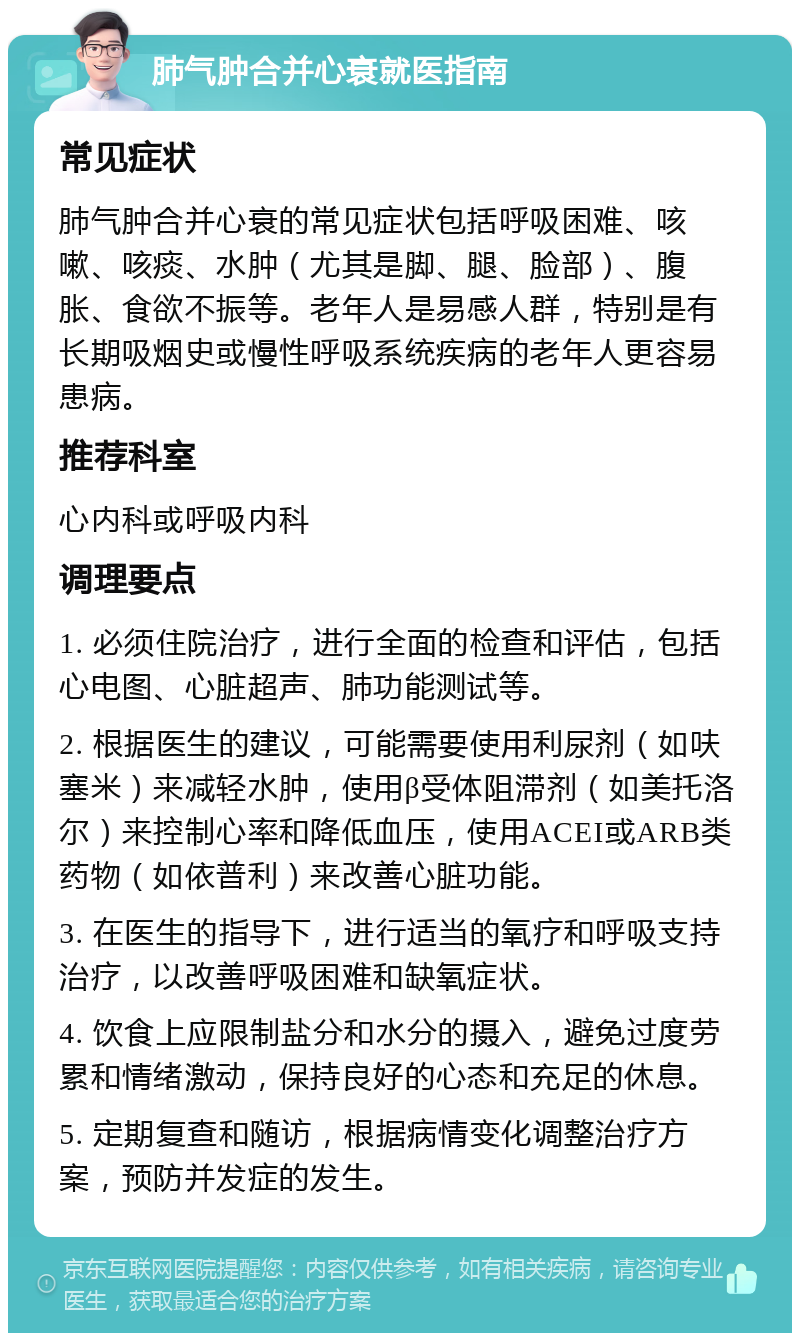 肺气肿合并心衰就医指南 常见症状 肺气肿合并心衰的常见症状包括呼吸困难、咳嗽、咳痰、水肿（尤其是脚、腿、脸部）、腹胀、食欲不振等。老年人是易感人群，特别是有长期吸烟史或慢性呼吸系统疾病的老年人更容易患病。 推荐科室 心内科或呼吸内科 调理要点 1. 必须住院治疗，进行全面的检查和评估，包括心电图、心脏超声、肺功能测试等。 2. 根据医生的建议，可能需要使用利尿剂（如呋塞米）来减轻水肿，使用β受体阻滞剂（如美托洛尔）来控制心率和降低血压，使用ACEI或ARB类药物（如依普利）来改善心脏功能。 3. 在医生的指导下，进行适当的氧疗和呼吸支持治疗，以改善呼吸困难和缺氧症状。 4. 饮食上应限制盐分和水分的摄入，避免过度劳累和情绪激动，保持良好的心态和充足的休息。 5. 定期复查和随访，根据病情变化调整治疗方案，预防并发症的发生。