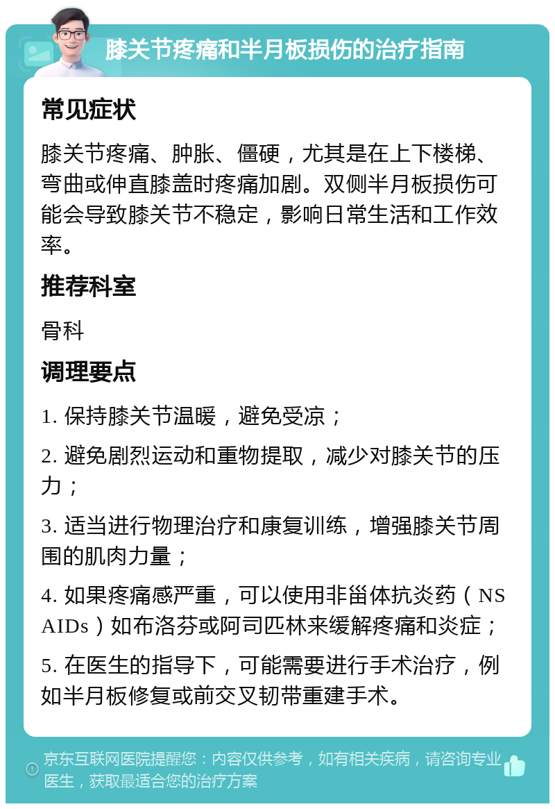 膝关节疼痛和半月板损伤的治疗指南 常见症状 膝关节疼痛、肿胀、僵硬，尤其是在上下楼梯、弯曲或伸直膝盖时疼痛加剧。双侧半月板损伤可能会导致膝关节不稳定，影响日常生活和工作效率。 推荐科室 骨科 调理要点 1. 保持膝关节温暖，避免受凉； 2. 避免剧烈运动和重物提取，减少对膝关节的压力； 3. 适当进行物理治疗和康复训练，增强膝关节周围的肌肉力量； 4. 如果疼痛感严重，可以使用非甾体抗炎药（NSAIDs）如布洛芬或阿司匹林来缓解疼痛和炎症； 5. 在医生的指导下，可能需要进行手术治疗，例如半月板修复或前交叉韧带重建手术。