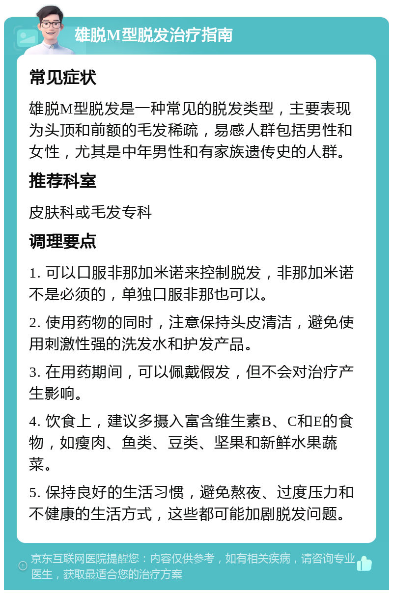 雄脱M型脱发治疗指南 常见症状 雄脱M型脱发是一种常见的脱发类型，主要表现为头顶和前额的毛发稀疏，易感人群包括男性和女性，尤其是中年男性和有家族遗传史的人群。 推荐科室 皮肤科或毛发专科 调理要点 1. 可以口服非那加米诺来控制脱发，非那加米诺不是必须的，单独口服非那也可以。 2. 使用药物的同时，注意保持头皮清洁，避免使用刺激性强的洗发水和护发产品。 3. 在用药期间，可以佩戴假发，但不会对治疗产生影响。 4. 饮食上，建议多摄入富含维生素B、C和E的食物，如瘦肉、鱼类、豆类、坚果和新鲜水果蔬菜。 5. 保持良好的生活习惯，避免熬夜、过度压力和不健康的生活方式，这些都可能加剧脱发问题。