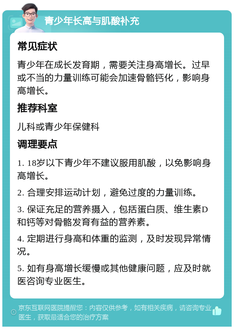 青少年长高与肌酸补充 常见症状 青少年在成长发育期，需要关注身高增长。过早或不当的力量训练可能会加速骨骼钙化，影响身高增长。 推荐科室 儿科或青少年保健科 调理要点 1. 18岁以下青少年不建议服用肌酸，以免影响身高增长。 2. 合理安排运动计划，避免过度的力量训练。 3. 保证充足的营养摄入，包括蛋白质、维生素D和钙等对骨骼发育有益的营养素。 4. 定期进行身高和体重的监测，及时发现异常情况。 5. 如有身高增长缓慢或其他健康问题，应及时就医咨询专业医生。