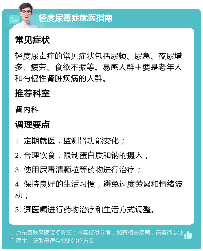 轻度尿毒症就医指南 常见症状 轻度尿毒症的常见症状包括尿频、尿急、夜尿增多、疲劳、食欲不振等。易感人群主要是老年人和有慢性肾脏疾病的人群。 推荐科室 肾内科 调理要点 1. 定期就医，监测肾功能变化； 2. 合理饮食，限制蛋白质和钠的摄入； 3. 使用尿毒清颗粒等药物进行治疗； 4. 保持良好的生活习惯，避免过度劳累和情绪波动； 5. 遵医嘱进行药物治疗和生活方式调整。