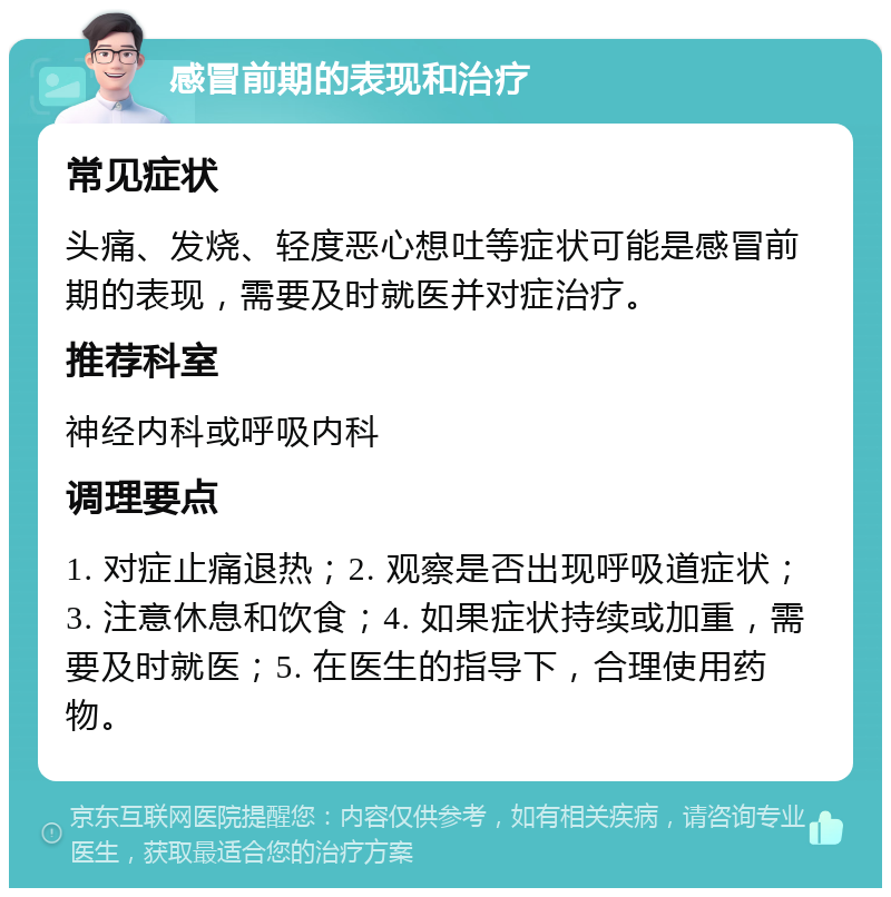 感冒前期的表现和治疗 常见症状 头痛、发烧、轻度恶心想吐等症状可能是感冒前期的表现，需要及时就医并对症治疗。 推荐科室 神经内科或呼吸内科 调理要点 1. 对症止痛退热；2. 观察是否出现呼吸道症状；3. 注意休息和饮食；4. 如果症状持续或加重，需要及时就医；5. 在医生的指导下，合理使用药物。