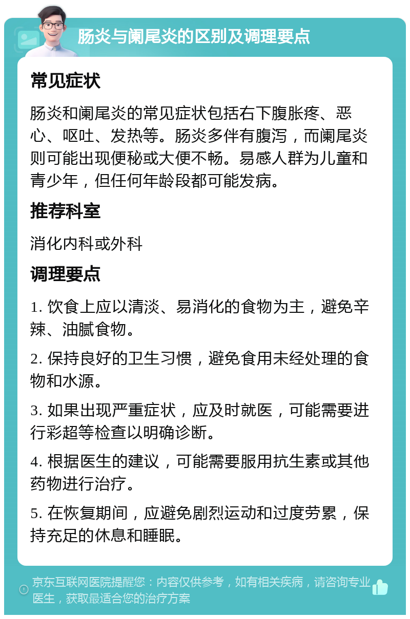 肠炎与阑尾炎的区别及调理要点 常见症状 肠炎和阑尾炎的常见症状包括右下腹胀疼、恶心、呕吐、发热等。肠炎多伴有腹泻，而阑尾炎则可能出现便秘或大便不畅。易感人群为儿童和青少年，但任何年龄段都可能发病。 推荐科室 消化内科或外科 调理要点 1. 饮食上应以清淡、易消化的食物为主，避免辛辣、油腻食物。 2. 保持良好的卫生习惯，避免食用未经处理的食物和水源。 3. 如果出现严重症状，应及时就医，可能需要进行彩超等检查以明确诊断。 4. 根据医生的建议，可能需要服用抗生素或其他药物进行治疗。 5. 在恢复期间，应避免剧烈运动和过度劳累，保持充足的休息和睡眠。