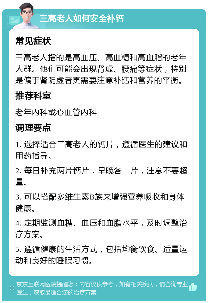 三高老人如何安全补钙 常见症状 三高老人指的是高血压、高血糖和高血脂的老年人群。他们可能会出现肾虚、腰痛等症状，特别是偏于肾阴虚者更需要注意补钙和营养的平衡。 推荐科室 老年内科或心血管内科 调理要点 1. 选择适合三高老人的钙片，遵循医生的建议和用药指导。 2. 每日补充两片钙片，早晚各一片，注意不要超量。 3. 可以搭配多维生素B族来增强营养吸收和身体健康。 4. 定期监测血糖、血压和血脂水平，及时调整治疗方案。 5. 遵循健康的生活方式，包括均衡饮食、适量运动和良好的睡眠习惯。