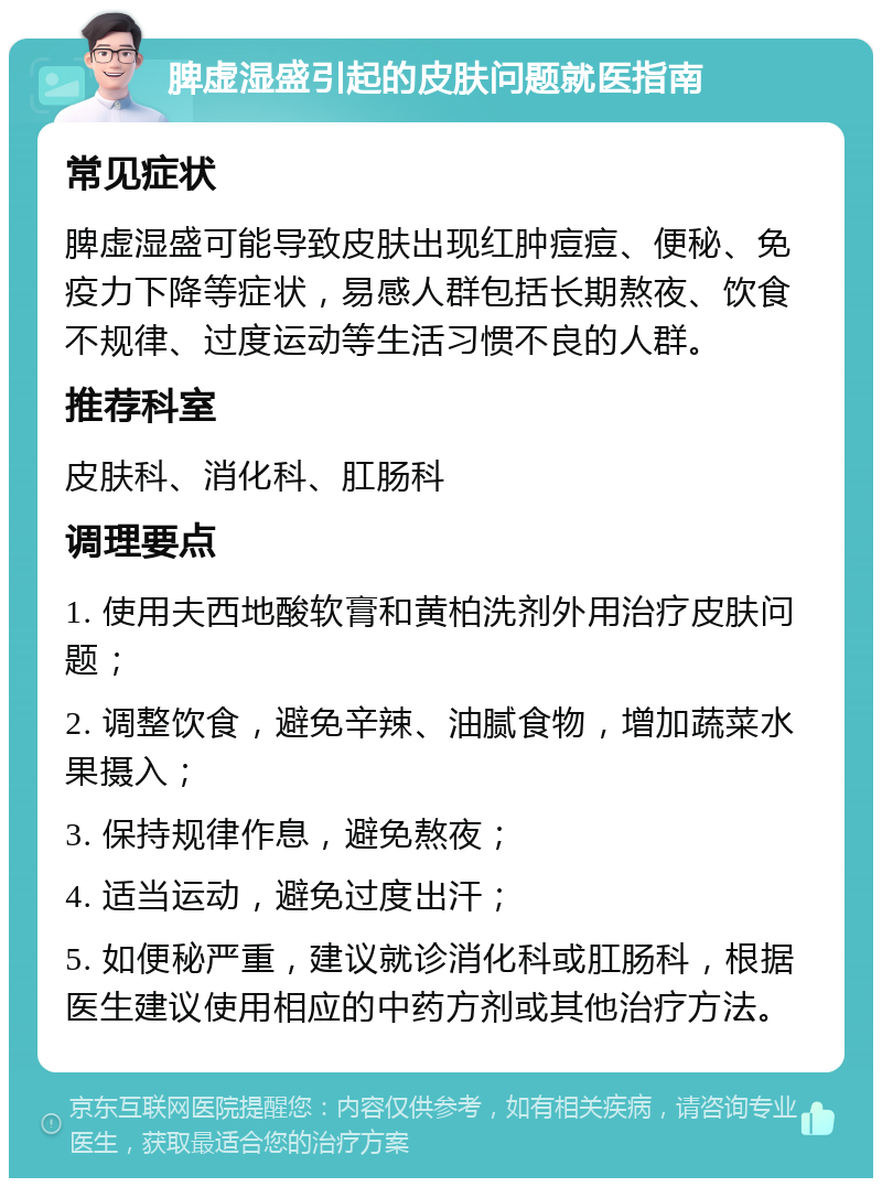 脾虚湿盛引起的皮肤问题就医指南 常见症状 脾虚湿盛可能导致皮肤出现红肿痘痘、便秘、免疫力下降等症状，易感人群包括长期熬夜、饮食不规律、过度运动等生活习惯不良的人群。 推荐科室 皮肤科、消化科、肛肠科 调理要点 1. 使用夫西地酸软膏和黄柏洗剂外用治疗皮肤问题； 2. 调整饮食，避免辛辣、油腻食物，增加蔬菜水果摄入； 3. 保持规律作息，避免熬夜； 4. 适当运动，避免过度出汗； 5. 如便秘严重，建议就诊消化科或肛肠科，根据医生建议使用相应的中药方剂或其他治疗方法。