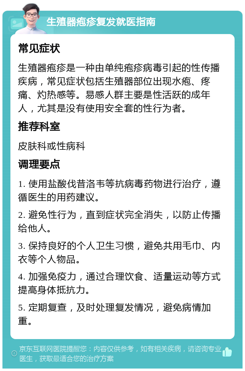 生殖器疱疹复发就医指南 常见症状 生殖器疱疹是一种由单纯疱疹病毒引起的性传播疾病，常见症状包括生殖器部位出现水疱、疼痛、灼热感等。易感人群主要是性活跃的成年人，尤其是没有使用安全套的性行为者。 推荐科室 皮肤科或性病科 调理要点 1. 使用盐酸伐昔洛韦等抗病毒药物进行治疗，遵循医生的用药建议。 2. 避免性行为，直到症状完全消失，以防止传播给他人。 3. 保持良好的个人卫生习惯，避免共用毛巾、内衣等个人物品。 4. 加强免疫力，通过合理饮食、适量运动等方式提高身体抵抗力。 5. 定期复查，及时处理复发情况，避免病情加重。