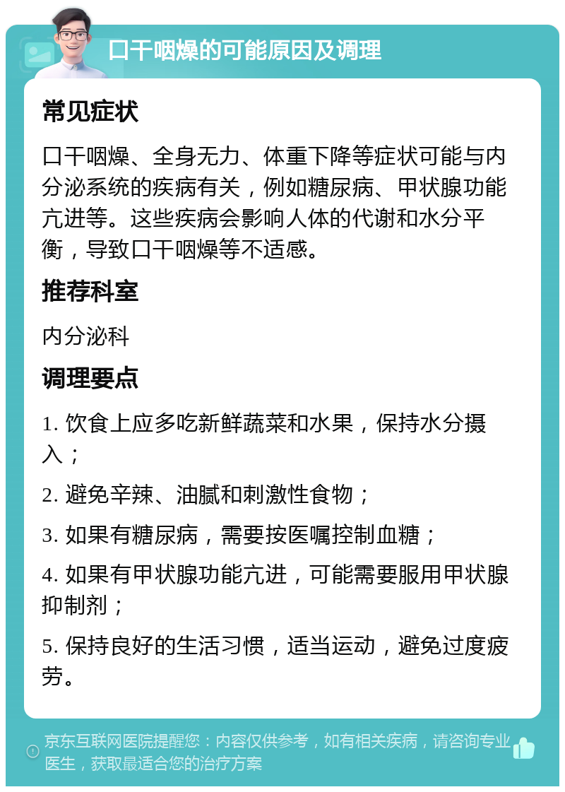 口干咽燥的可能原因及调理 常见症状 口干咽燥、全身无力、体重下降等症状可能与内分泌系统的疾病有关，例如糖尿病、甲状腺功能亢进等。这些疾病会影响人体的代谢和水分平衡，导致口干咽燥等不适感。 推荐科室 内分泌科 调理要点 1. 饮食上应多吃新鲜蔬菜和水果，保持水分摄入； 2. 避免辛辣、油腻和刺激性食物； 3. 如果有糖尿病，需要按医嘱控制血糖； 4. 如果有甲状腺功能亢进，可能需要服用甲状腺抑制剂； 5. 保持良好的生活习惯，适当运动，避免过度疲劳。