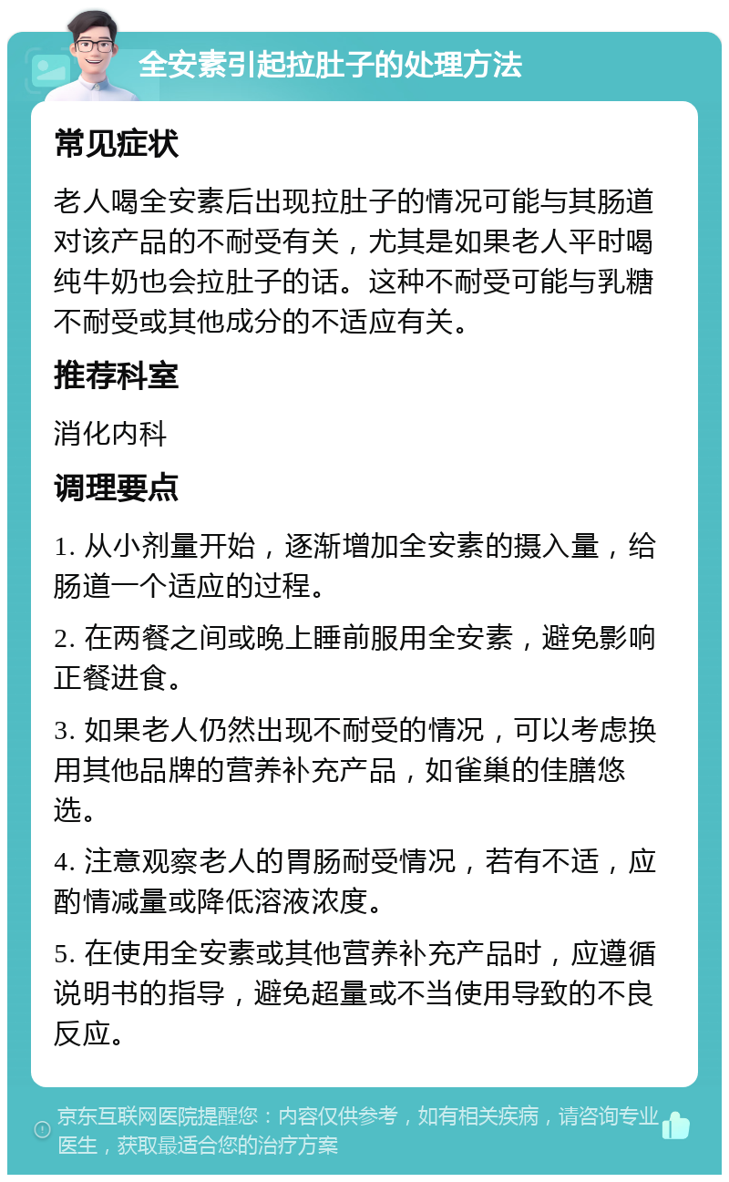 全安素引起拉肚子的处理方法 常见症状 老人喝全安素后出现拉肚子的情况可能与其肠道对该产品的不耐受有关，尤其是如果老人平时喝纯牛奶也会拉肚子的话。这种不耐受可能与乳糖不耐受或其他成分的不适应有关。 推荐科室 消化内科 调理要点 1. 从小剂量开始，逐渐增加全安素的摄入量，给肠道一个适应的过程。 2. 在两餐之间或晚上睡前服用全安素，避免影响正餐进食。 3. 如果老人仍然出现不耐受的情况，可以考虑换用其他品牌的营养补充产品，如雀巢的佳膳悠选。 4. 注意观察老人的胃肠耐受情况，若有不适，应酌情减量或降低溶液浓度。 5. 在使用全安素或其他营养补充产品时，应遵循说明书的指导，避免超量或不当使用导致的不良反应。