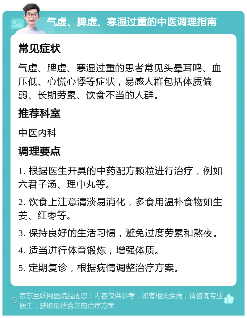 气虚、脾虚、寒湿过重的中医调理指南 常见症状 气虚、脾虚、寒湿过重的患者常见头晕耳鸣、血压低、心慌心悸等症状，易感人群包括体质偏弱、长期劳累、饮食不当的人群。 推荐科室 中医内科 调理要点 1. 根据医生开具的中药配方颗粒进行治疗，例如六君子汤、理中丸等。 2. 饮食上注意清淡易消化，多食用温补食物如生姜、红枣等。 3. 保持良好的生活习惯，避免过度劳累和熬夜。 4. 适当进行体育锻炼，增强体质。 5. 定期复诊，根据病情调整治疗方案。