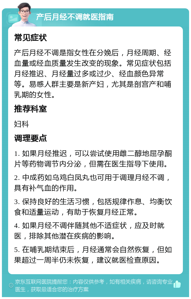 产后月经不调就医指南 常见症状 产后月经不调是指女性在分娩后，月经周期、经血量或经血质量发生改变的现象。常见症状包括月经推迟、月经量过多或过少、经血颜色异常等。易感人群主要是新产妇，尤其是剖宫产和哺乳期的女性。 推荐科室 妇科 调理要点 1. 如果月经推迟，可以尝试使用雌二醇地屈孕酮片等药物调节内分泌，但需在医生指导下使用。 2. 中成药如乌鸡白凤丸也可用于调理月经不调，具有补气血的作用。 3. 保持良好的生活习惯，包括规律作息、均衡饮食和适量运动，有助于恢复月经正常。 4. 如果月经不调伴随其他不适症状，应及时就医，排除其他潜在疾病的影响。 5. 在哺乳期结束后，月经通常会自然恢复，但如果超过一周半仍未恢复，建议就医检查原因。