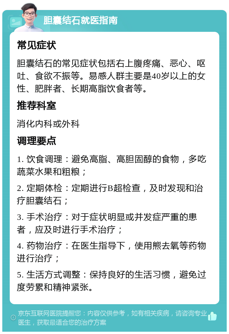 胆囊结石就医指南 常见症状 胆囊结石的常见症状包括右上腹疼痛、恶心、呕吐、食欲不振等。易感人群主要是40岁以上的女性、肥胖者、长期高脂饮食者等。 推荐科室 消化内科或外科 调理要点 1. 饮食调理：避免高脂、高胆固醇的食物，多吃蔬菜水果和粗粮； 2. 定期体检：定期进行B超检查，及时发现和治疗胆囊结石； 3. 手术治疗：对于症状明显或并发症严重的患者，应及时进行手术治疗； 4. 药物治疗：在医生指导下，使用熊去氧等药物进行治疗； 5. 生活方式调整：保持良好的生活习惯，避免过度劳累和精神紧张。