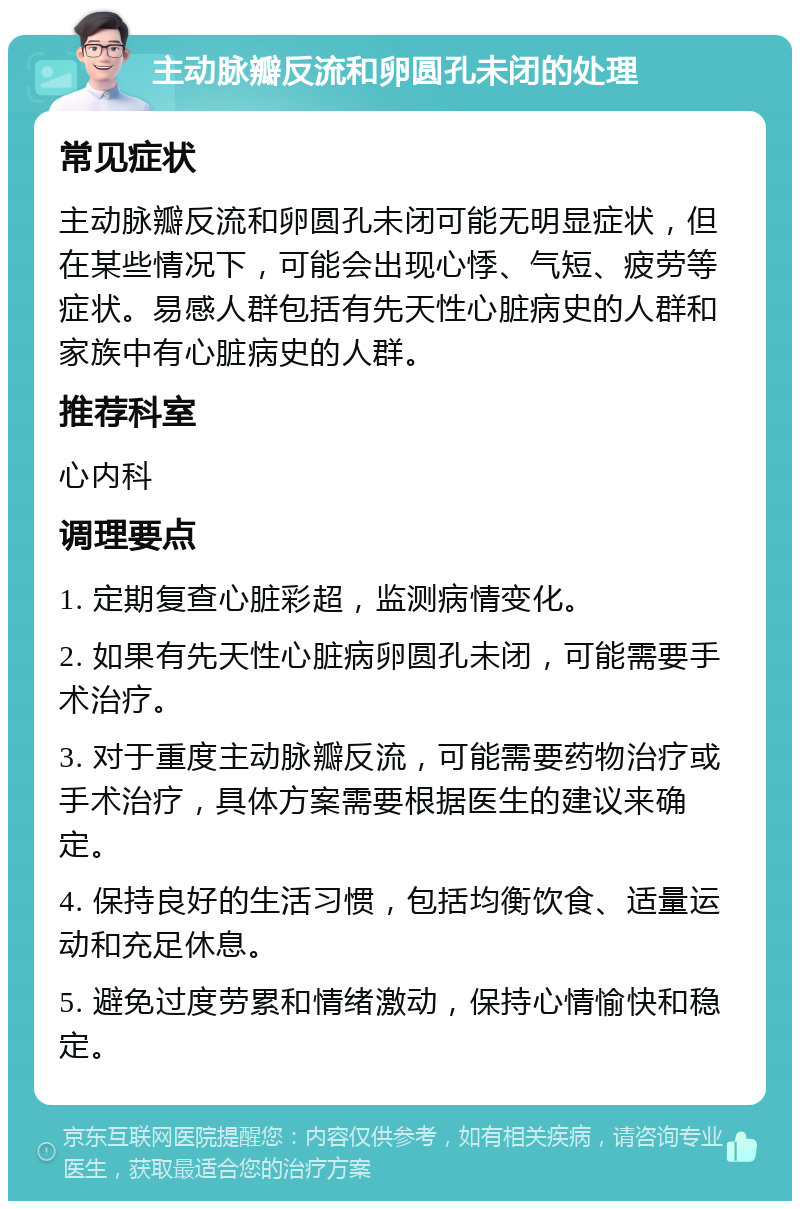 主动脉瓣反流和卵圆孔未闭的处理 常见症状 主动脉瓣反流和卵圆孔未闭可能无明显症状，但在某些情况下，可能会出现心悸、气短、疲劳等症状。易感人群包括有先天性心脏病史的人群和家族中有心脏病史的人群。 推荐科室 心内科 调理要点 1. 定期复查心脏彩超，监测病情变化。 2. 如果有先天性心脏病卵圆孔未闭，可能需要手术治疗。 3. 对于重度主动脉瓣反流，可能需要药物治疗或手术治疗，具体方案需要根据医生的建议来确定。 4. 保持良好的生活习惯，包括均衡饮食、适量运动和充足休息。 5. 避免过度劳累和情绪激动，保持心情愉快和稳定。