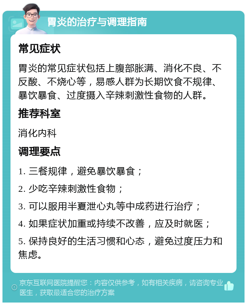 胃炎的治疗与调理指南 常见症状 胃炎的常见症状包括上腹部胀满、消化不良、不反酸、不烧心等，易感人群为长期饮食不规律、暴饮暴食、过度摄入辛辣刺激性食物的人群。 推荐科室 消化内科 调理要点 1. 三餐规律，避免暴饮暴食； 2. 少吃辛辣刺激性食物； 3. 可以服用半夏泄心丸等中成药进行治疗； 4. 如果症状加重或持续不改善，应及时就医； 5. 保持良好的生活习惯和心态，避免过度压力和焦虑。