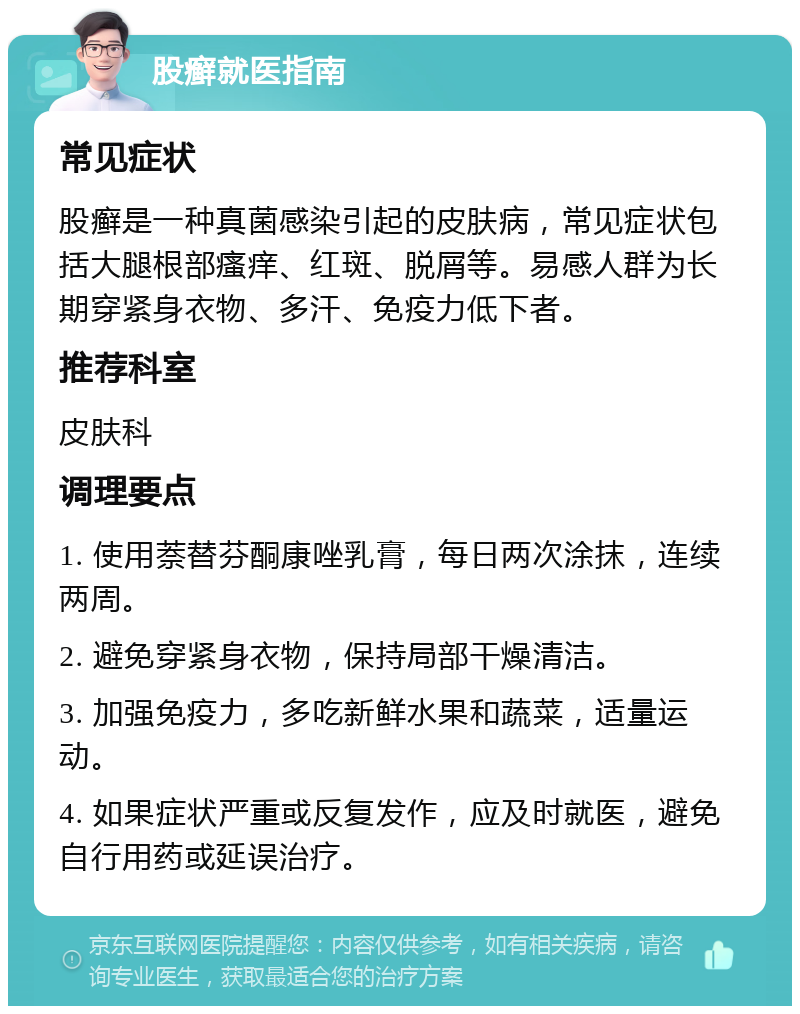 股癣就医指南 常见症状 股癣是一种真菌感染引起的皮肤病，常见症状包括大腿根部瘙痒、红斑、脱屑等。易感人群为长期穿紧身衣物、多汗、免疫力低下者。 推荐科室 皮肤科 调理要点 1. 使用萘替芬酮康唑乳膏，每日两次涂抹，连续两周。 2. 避免穿紧身衣物，保持局部干燥清洁。 3. 加强免疫力，多吃新鲜水果和蔬菜，适量运动。 4. 如果症状严重或反复发作，应及时就医，避免自行用药或延误治疗。