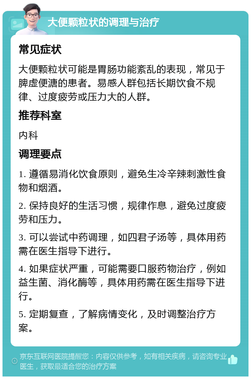 大便颗粒状的调理与治疗 常见症状 大便颗粒状可能是胃肠功能紊乱的表现，常见于脾虚便溏的患者。易感人群包括长期饮食不规律、过度疲劳或压力大的人群。 推荐科室 内科 调理要点 1. 遵循易消化饮食原则，避免生冷辛辣刺激性食物和烟酒。 2. 保持良好的生活习惯，规律作息，避免过度疲劳和压力。 3. 可以尝试中药调理，如四君子汤等，具体用药需在医生指导下进行。 4. 如果症状严重，可能需要口服药物治疗，例如益生菌、消化酶等，具体用药需在医生指导下进行。 5. 定期复查，了解病情变化，及时调整治疗方案。