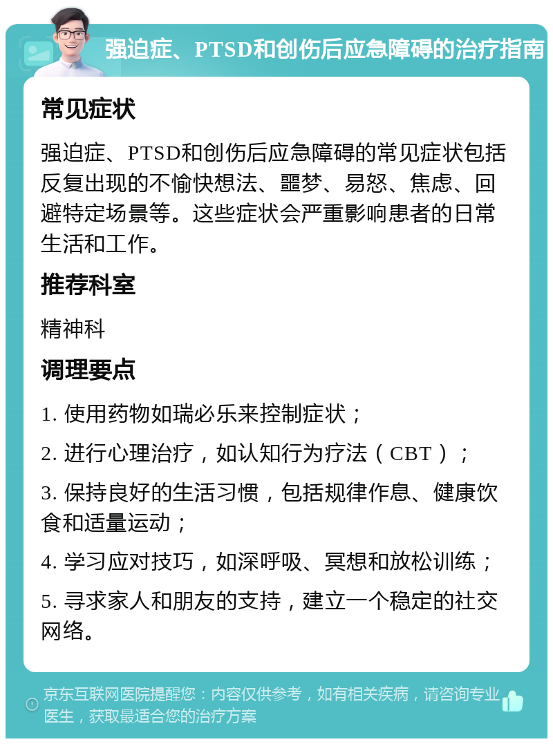 强迫症、PTSD和创伤后应急障碍的治疗指南 常见症状 强迫症、PTSD和创伤后应急障碍的常见症状包括反复出现的不愉快想法、噩梦、易怒、焦虑、回避特定场景等。这些症状会严重影响患者的日常生活和工作。 推荐科室 精神科 调理要点 1. 使用药物如瑞必乐来控制症状； 2. 进行心理治疗，如认知行为疗法（CBT）； 3. 保持良好的生活习惯，包括规律作息、健康饮食和适量运动； 4. 学习应对技巧，如深呼吸、冥想和放松训练； 5. 寻求家人和朋友的支持，建立一个稳定的社交网络。