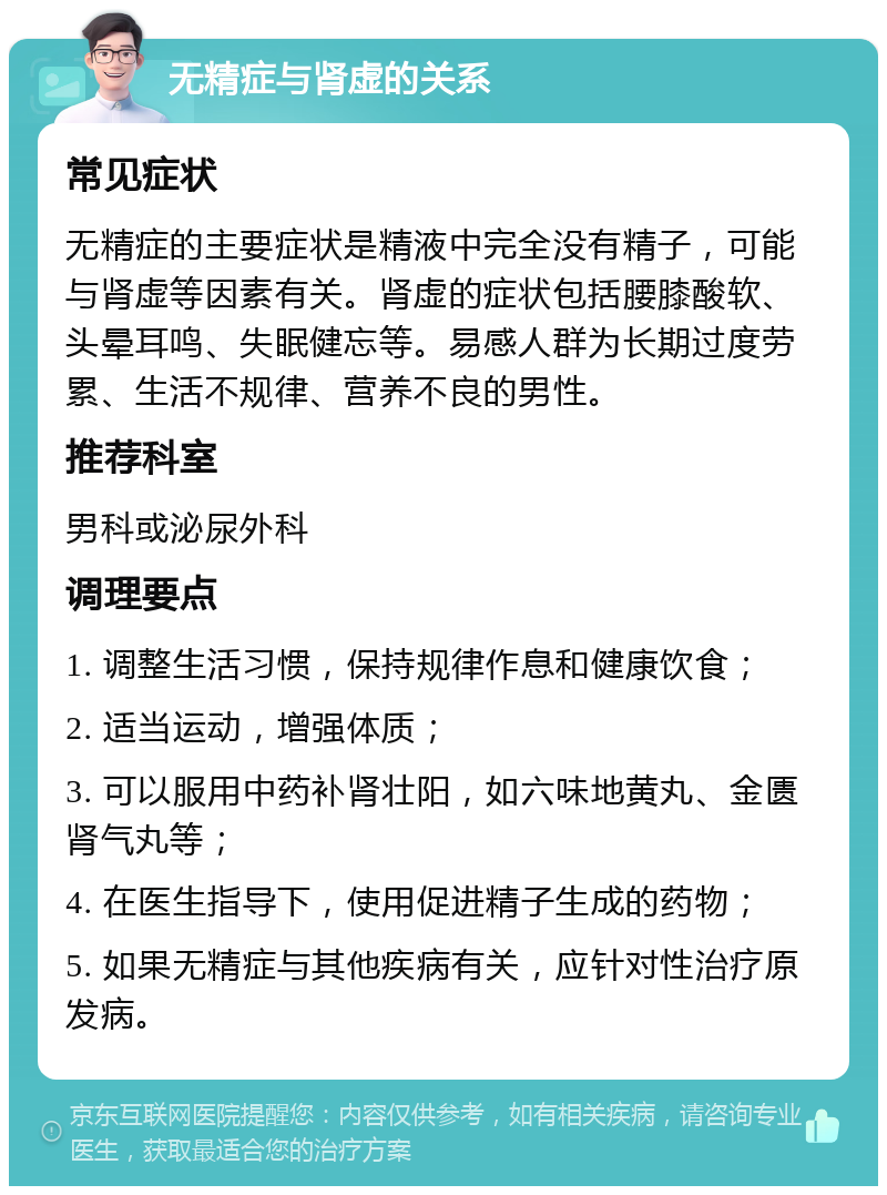 无精症与肾虚的关系 常见症状 无精症的主要症状是精液中完全没有精子，可能与肾虚等因素有关。肾虚的症状包括腰膝酸软、头晕耳鸣、失眠健忘等。易感人群为长期过度劳累、生活不规律、营养不良的男性。 推荐科室 男科或泌尿外科 调理要点 1. 调整生活习惯，保持规律作息和健康饮食； 2. 适当运动，增强体质； 3. 可以服用中药补肾壮阳，如六味地黄丸、金匮肾气丸等； 4. 在医生指导下，使用促进精子生成的药物； 5. 如果无精症与其他疾病有关，应针对性治疗原发病。