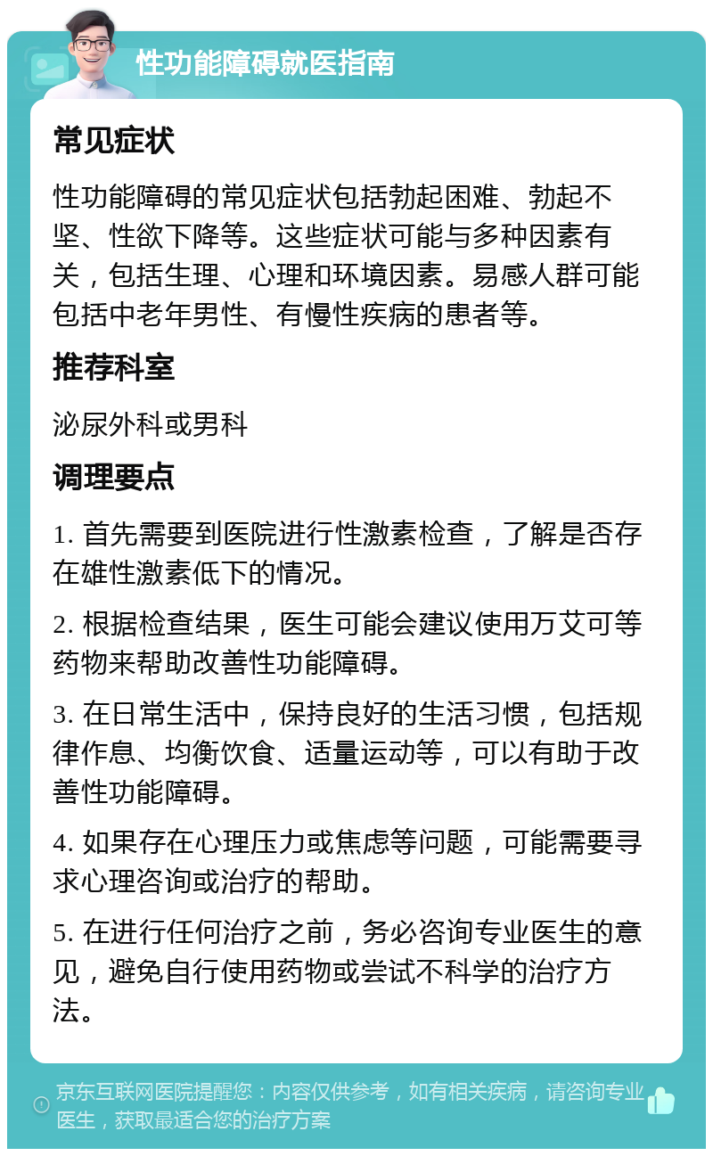 性功能障碍就医指南 常见症状 性功能障碍的常见症状包括勃起困难、勃起不坚、性欲下降等。这些症状可能与多种因素有关，包括生理、心理和环境因素。易感人群可能包括中老年男性、有慢性疾病的患者等。 推荐科室 泌尿外科或男科 调理要点 1. 首先需要到医院进行性激素检查，了解是否存在雄性激素低下的情况。 2. 根据检查结果，医生可能会建议使用万艾可等药物来帮助改善性功能障碍。 3. 在日常生活中，保持良好的生活习惯，包括规律作息、均衡饮食、适量运动等，可以有助于改善性功能障碍。 4. 如果存在心理压力或焦虑等问题，可能需要寻求心理咨询或治疗的帮助。 5. 在进行任何治疗之前，务必咨询专业医生的意见，避免自行使用药物或尝试不科学的治疗方法。