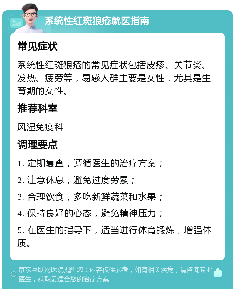 系统性红斑狼疮就医指南 常见症状 系统性红斑狼疮的常见症状包括皮疹、关节炎、发热、疲劳等，易感人群主要是女性，尤其是生育期的女性。 推荐科室 风湿免疫科 调理要点 1. 定期复查，遵循医生的治疗方案； 2. 注意休息，避免过度劳累； 3. 合理饮食，多吃新鲜蔬菜和水果； 4. 保持良好的心态，避免精神压力； 5. 在医生的指导下，适当进行体育锻炼，增强体质。