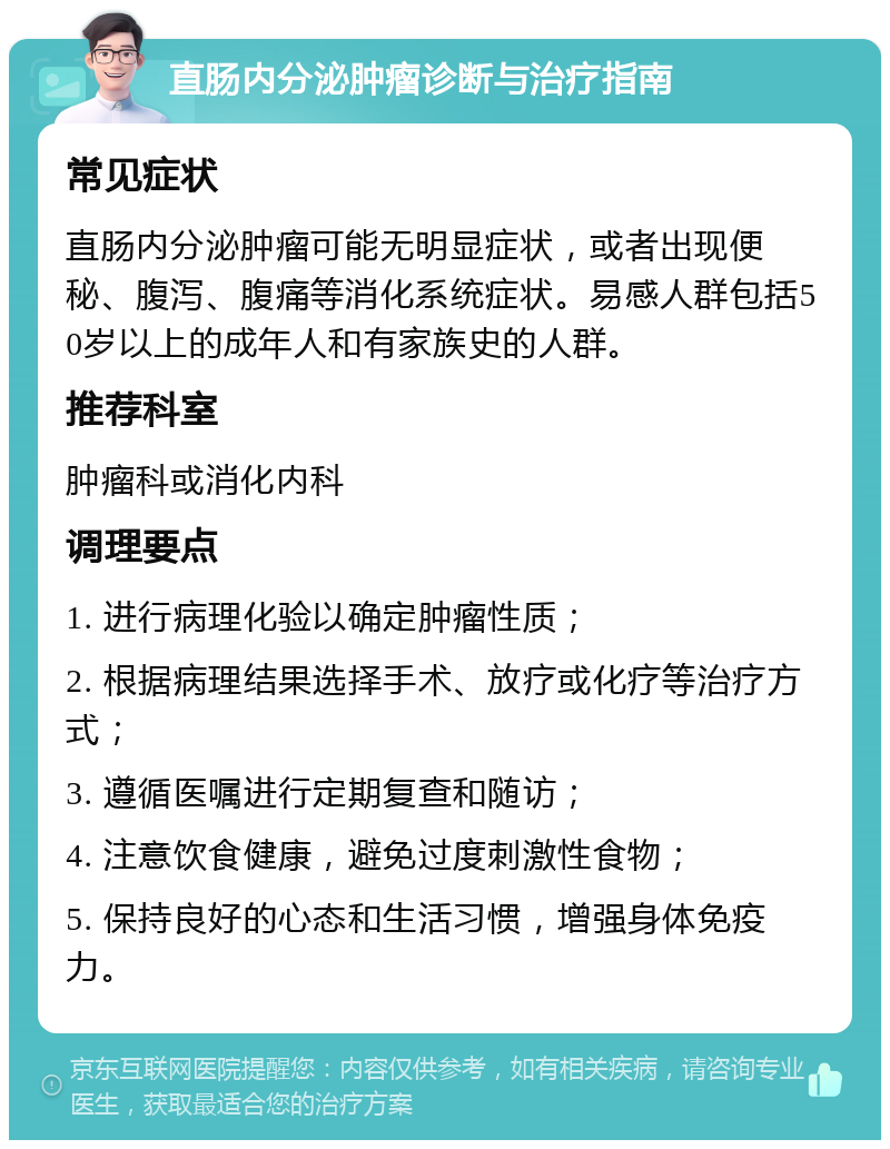 直肠内分泌肿瘤诊断与治疗指南 常见症状 直肠内分泌肿瘤可能无明显症状，或者出现便秘、腹泻、腹痛等消化系统症状。易感人群包括50岁以上的成年人和有家族史的人群。 推荐科室 肿瘤科或消化内科 调理要点 1. 进行病理化验以确定肿瘤性质； 2. 根据病理结果选择手术、放疗或化疗等治疗方式； 3. 遵循医嘱进行定期复查和随访； 4. 注意饮食健康，避免过度刺激性食物； 5. 保持良好的心态和生活习惯，增强身体免疫力。