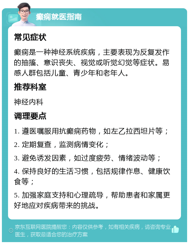 癫痫就医指南 常见症状 癫痫是一种神经系统疾病，主要表现为反复发作的抽搐、意识丧失、视觉或听觉幻觉等症状。易感人群包括儿童、青少年和老年人。 推荐科室 神经内科 调理要点 1. 遵医嘱服用抗癫痫药物，如左乙拉西坦片等； 2. 定期复查，监测病情变化； 3. 避免诱发因素，如过度疲劳、情绪波动等； 4. 保持良好的生活习惯，包括规律作息、健康饮食等； 5. 加强家庭支持和心理疏导，帮助患者和家属更好地应对疾病带来的挑战。