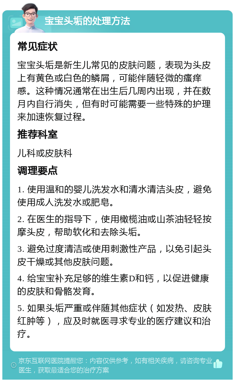 宝宝头垢的处理方法 常见症状 宝宝头垢是新生儿常见的皮肤问题，表现为头皮上有黄色或白色的鳞屑，可能伴随轻微的瘙痒感。这种情况通常在出生后几周内出现，并在数月内自行消失，但有时可能需要一些特殊的护理来加速恢复过程。 推荐科室 儿科或皮肤科 调理要点 1. 使用温和的婴儿洗发水和清水清洁头皮，避免使用成人洗发水或肥皂。 2. 在医生的指导下，使用橄榄油或山茶油轻轻按摩头皮，帮助软化和去除头垢。 3. 避免过度清洁或使用刺激性产品，以免引起头皮干燥或其他皮肤问题。 4. 给宝宝补充足够的维生素D和钙，以促进健康的皮肤和骨骼发育。 5. 如果头垢严重或伴随其他症状（如发热、皮肤红肿等），应及时就医寻求专业的医疗建议和治疗。