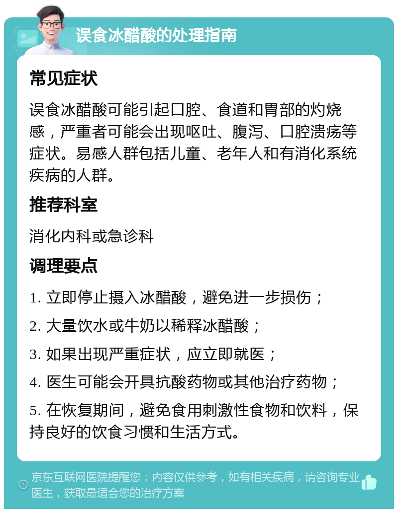 误食冰醋酸的处理指南 常见症状 误食冰醋酸可能引起口腔、食道和胃部的灼烧感，严重者可能会出现呕吐、腹泻、口腔溃疡等症状。易感人群包括儿童、老年人和有消化系统疾病的人群。 推荐科室 消化内科或急诊科 调理要点 1. 立即停止摄入冰醋酸，避免进一步损伤； 2. 大量饮水或牛奶以稀释冰醋酸； 3. 如果出现严重症状，应立即就医； 4. 医生可能会开具抗酸药物或其他治疗药物； 5. 在恢复期间，避免食用刺激性食物和饮料，保持良好的饮食习惯和生活方式。