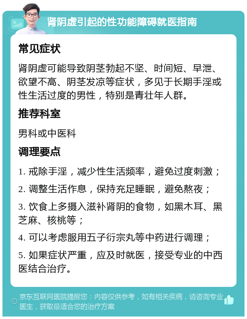 肾阴虚引起的性功能障碍就医指南 常见症状 肾阴虚可能导致阴茎勃起不坚、时间短、早泄、欲望不高、阴茎发凉等症状，多见于长期手淫或性生活过度的男性，特别是青壮年人群。 推荐科室 男科或中医科 调理要点 1. 戒除手淫，减少性生活频率，避免过度刺激； 2. 调整生活作息，保持充足睡眠，避免熬夜； 3. 饮食上多摄入滋补肾阴的食物，如黑木耳、黑芝麻、核桃等； 4. 可以考虑服用五子衍宗丸等中药进行调理； 5. 如果症状严重，应及时就医，接受专业的中西医结合治疗。