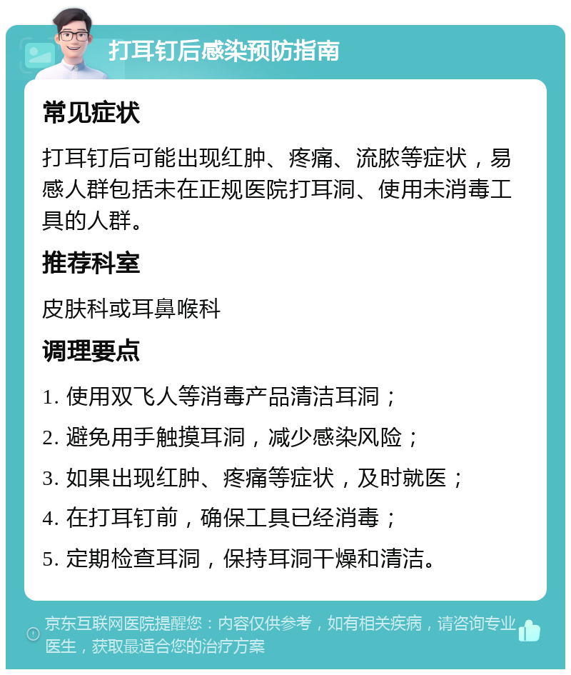 打耳钉后感染预防指南 常见症状 打耳钉后可能出现红肿、疼痛、流脓等症状，易感人群包括未在正规医院打耳洞、使用未消毒工具的人群。 推荐科室 皮肤科或耳鼻喉科 调理要点 1. 使用双飞人等消毒产品清洁耳洞； 2. 避免用手触摸耳洞，减少感染风险； 3. 如果出现红肿、疼痛等症状，及时就医； 4. 在打耳钉前，确保工具已经消毒； 5. 定期检查耳洞，保持耳洞干燥和清洁。