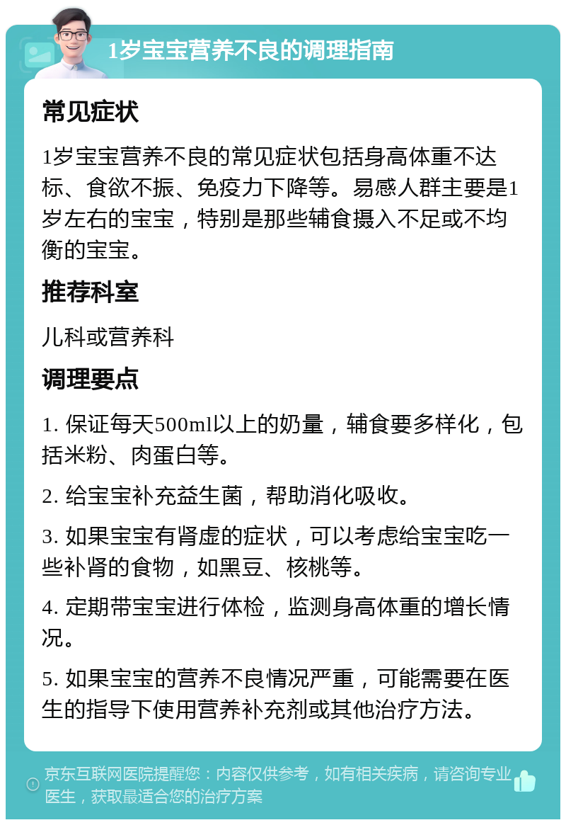 1岁宝宝营养不良的调理指南 常见症状 1岁宝宝营养不良的常见症状包括身高体重不达标、食欲不振、免疫力下降等。易感人群主要是1岁左右的宝宝，特别是那些辅食摄入不足或不均衡的宝宝。 推荐科室 儿科或营养科 调理要点 1. 保证每天500ml以上的奶量，辅食要多样化，包括米粉、肉蛋白等。 2. 给宝宝补充益生菌，帮助消化吸收。 3. 如果宝宝有肾虚的症状，可以考虑给宝宝吃一些补肾的食物，如黑豆、核桃等。 4. 定期带宝宝进行体检，监测身高体重的增长情况。 5. 如果宝宝的营养不良情况严重，可能需要在医生的指导下使用营养补充剂或其他治疗方法。