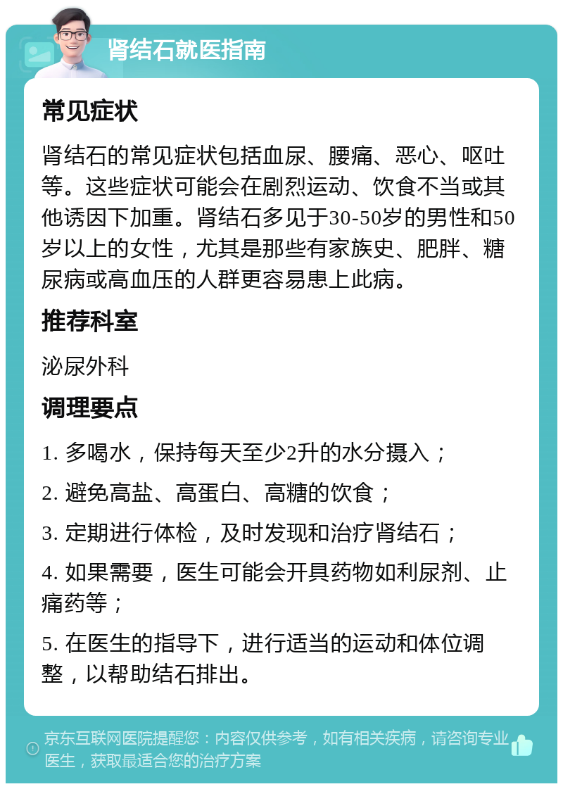 肾结石就医指南 常见症状 肾结石的常见症状包括血尿、腰痛、恶心、呕吐等。这些症状可能会在剧烈运动、饮食不当或其他诱因下加重。肾结石多见于30-50岁的男性和50岁以上的女性，尤其是那些有家族史、肥胖、糖尿病或高血压的人群更容易患上此病。 推荐科室 泌尿外科 调理要点 1. 多喝水，保持每天至少2升的水分摄入； 2. 避免高盐、高蛋白、高糖的饮食； 3. 定期进行体检，及时发现和治疗肾结石； 4. 如果需要，医生可能会开具药物如利尿剂、止痛药等； 5. 在医生的指导下，进行适当的运动和体位调整，以帮助结石排出。