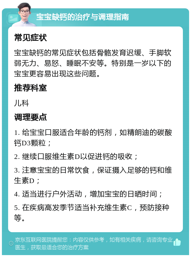 宝宝缺钙的治疗与调理指南 常见症状 宝宝缺钙的常见症状包括骨骼发育迟缓、手脚软弱无力、易怒、睡眠不安等。特别是一岁以下的宝宝更容易出现这些问题。 推荐科室 儿科 调理要点 1. 给宝宝口服适合年龄的钙剂，如精朗迪的碳酸钙D3颗粒； 2. 继续口服维生素D以促进钙的吸收； 3. 注意宝宝的日常饮食，保证摄入足够的钙和维生素D； 4. 适当进行户外活动，增加宝宝的日晒时间； 5. 在疾病高发季节适当补充维生素C，预防接种等。