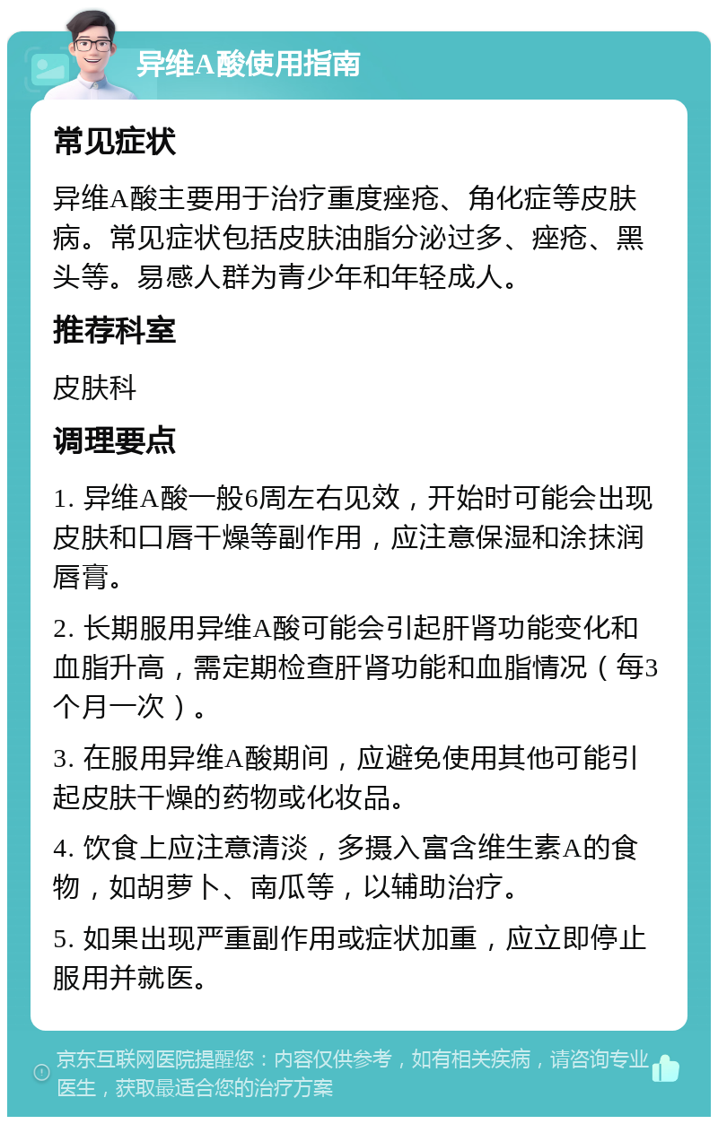 异维A酸使用指南 常见症状 异维A酸主要用于治疗重度痤疮、角化症等皮肤病。常见症状包括皮肤油脂分泌过多、痤疮、黑头等。易感人群为青少年和年轻成人。 推荐科室 皮肤科 调理要点 1. 异维A酸一般6周左右见效，开始时可能会出现皮肤和口唇干燥等副作用，应注意保湿和涂抹润唇膏。 2. 长期服用异维A酸可能会引起肝肾功能变化和血脂升高，需定期检查肝肾功能和血脂情况（每3个月一次）。 3. 在服用异维A酸期间，应避免使用其他可能引起皮肤干燥的药物或化妆品。 4. 饮食上应注意清淡，多摄入富含维生素A的食物，如胡萝卜、南瓜等，以辅助治疗。 5. 如果出现严重副作用或症状加重，应立即停止服用并就医。