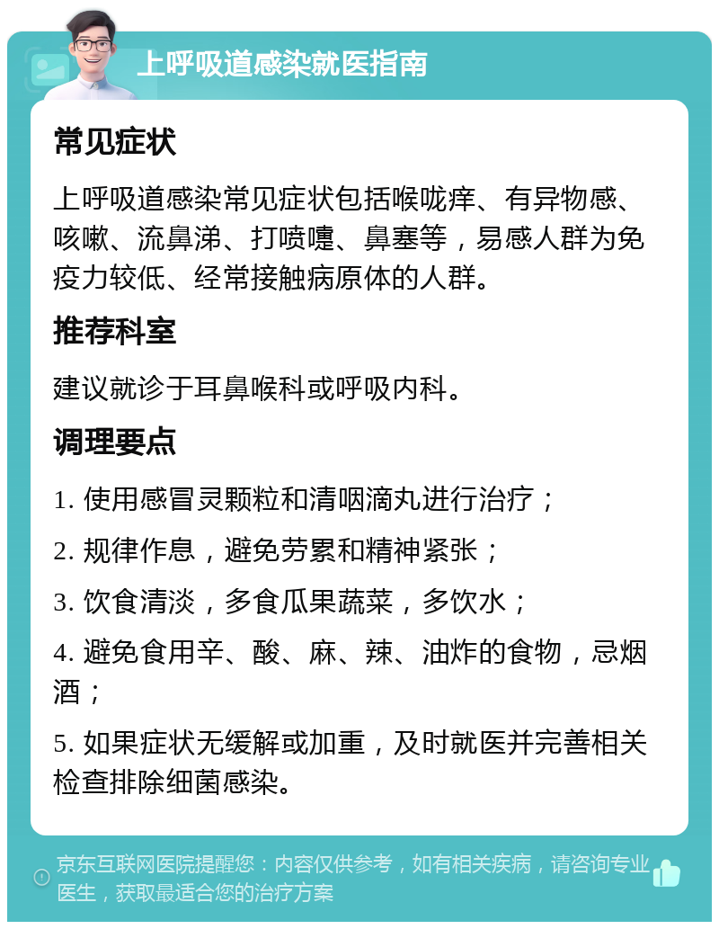 上呼吸道感染就医指南 常见症状 上呼吸道感染常见症状包括喉咙痒、有异物感、咳嗽、流鼻涕、打喷嚏、鼻塞等，易感人群为免疫力较低、经常接触病原体的人群。 推荐科室 建议就诊于耳鼻喉科或呼吸内科。 调理要点 1. 使用感冒灵颗粒和清咽滴丸进行治疗； 2. 规律作息，避免劳累和精神紧张； 3. 饮食清淡，多食瓜果蔬菜，多饮水； 4. 避免食用辛、酸、麻、辣、油炸的食物，忌烟酒； 5. 如果症状无缓解或加重，及时就医并完善相关检查排除细菌感染。