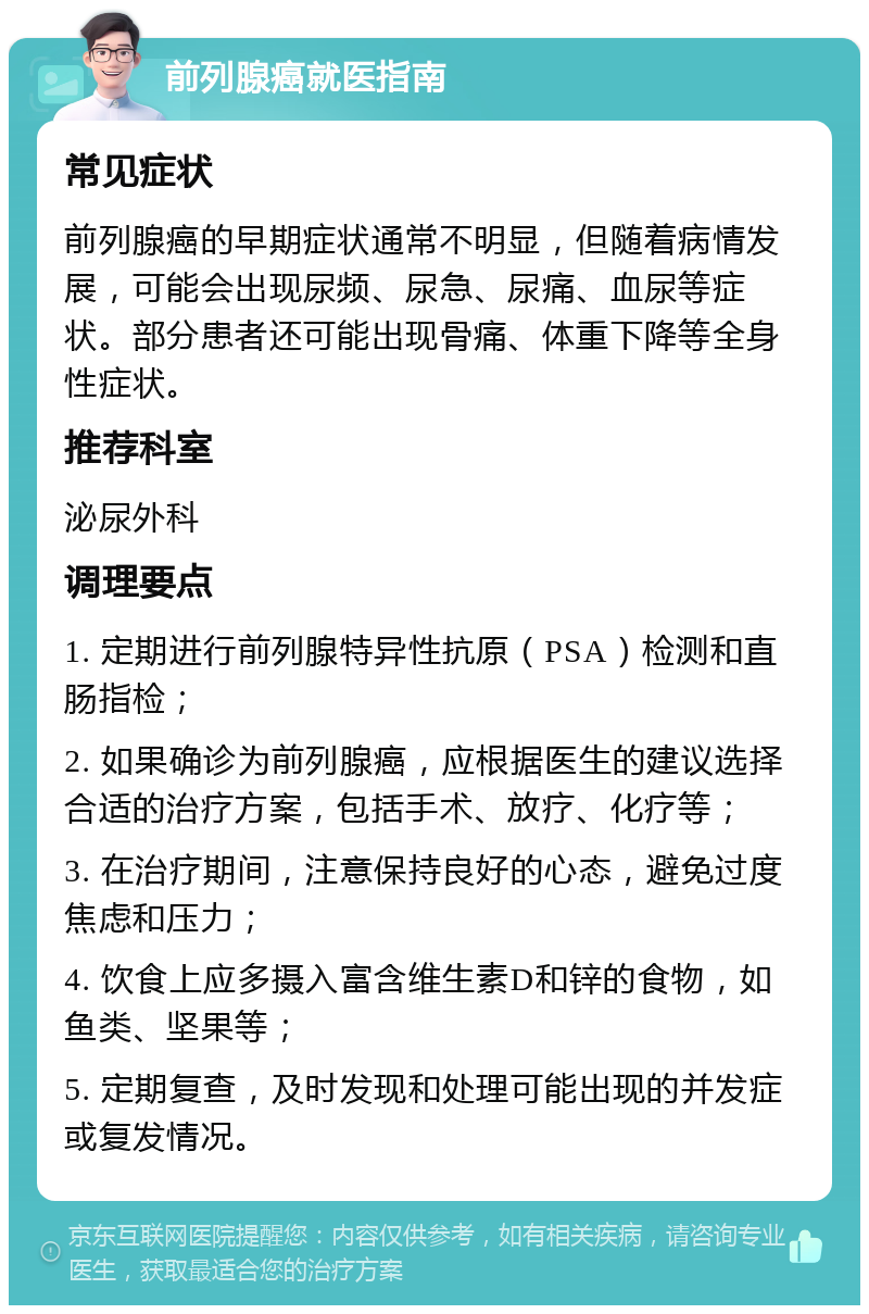 前列腺癌就医指南 常见症状 前列腺癌的早期症状通常不明显，但随着病情发展，可能会出现尿频、尿急、尿痛、血尿等症状。部分患者还可能出现骨痛、体重下降等全身性症状。 推荐科室 泌尿外科 调理要点 1. 定期进行前列腺特异性抗原（PSA）检测和直肠指检； 2. 如果确诊为前列腺癌，应根据医生的建议选择合适的治疗方案，包括手术、放疗、化疗等； 3. 在治疗期间，注意保持良好的心态，避免过度焦虑和压力； 4. 饮食上应多摄入富含维生素D和锌的食物，如鱼类、坚果等； 5. 定期复查，及时发现和处理可能出现的并发症或复发情况。