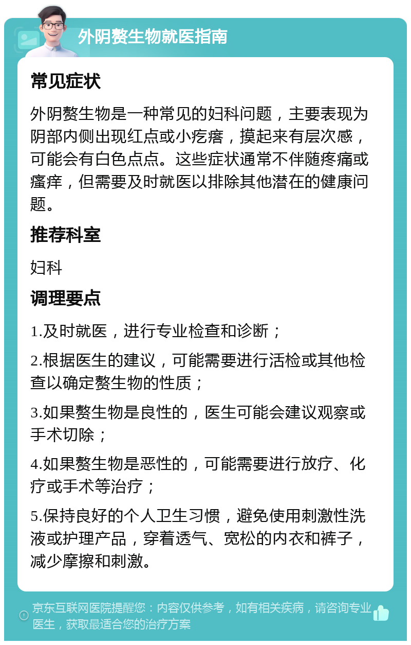 外阴赘生物就医指南 常见症状 外阴赘生物是一种常见的妇科问题，主要表现为阴部内侧出现红点或小疙瘩，摸起来有层次感，可能会有白色点点。这些症状通常不伴随疼痛或瘙痒，但需要及时就医以排除其他潜在的健康问题。 推荐科室 妇科 调理要点 1.及时就医，进行专业检查和诊断； 2.根据医生的建议，可能需要进行活检或其他检查以确定赘生物的性质； 3.如果赘生物是良性的，医生可能会建议观察或手术切除； 4.如果赘生物是恶性的，可能需要进行放疗、化疗或手术等治疗； 5.保持良好的个人卫生习惯，避免使用刺激性洗液或护理产品，穿着透气、宽松的内衣和裤子，减少摩擦和刺激。