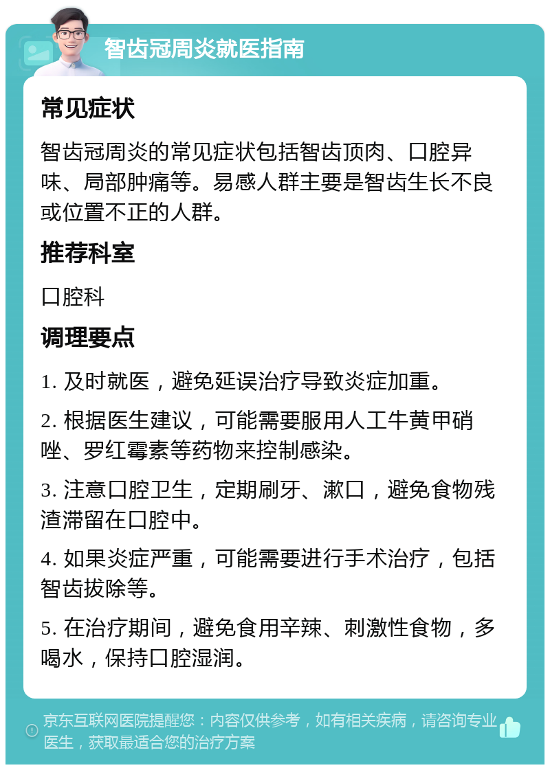 智齿冠周炎就医指南 常见症状 智齿冠周炎的常见症状包括智齿顶肉、口腔异味、局部肿痛等。易感人群主要是智齿生长不良或位置不正的人群。 推荐科室 口腔科 调理要点 1. 及时就医，避免延误治疗导致炎症加重。 2. 根据医生建议，可能需要服用人工牛黄甲硝唑、罗红霉素等药物来控制感染。 3. 注意口腔卫生，定期刷牙、漱口，避免食物残渣滞留在口腔中。 4. 如果炎症严重，可能需要进行手术治疗，包括智齿拔除等。 5. 在治疗期间，避免食用辛辣、刺激性食物，多喝水，保持口腔湿润。