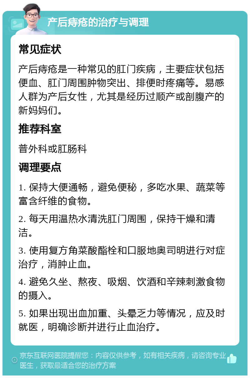 产后痔疮的治疗与调理 常见症状 产后痔疮是一种常见的肛门疾病，主要症状包括便血、肛门周围肿物突出、排便时疼痛等。易感人群为产后女性，尤其是经历过顺产或剖腹产的新妈妈们。 推荐科室 普外科或肛肠科 调理要点 1. 保持大便通畅，避免便秘，多吃水果、蔬菜等富含纤维的食物。 2. 每天用温热水清洗肛门周围，保持干燥和清洁。 3. 使用复方角菜酸酯栓和口服地奥司明进行对症治疗，消肿止血。 4. 避免久坐、熬夜、吸烟、饮酒和辛辣刺激食物的摄入。 5. 如果出现出血加重、头晕乏力等情况，应及时就医，明确诊断并进行止血治疗。