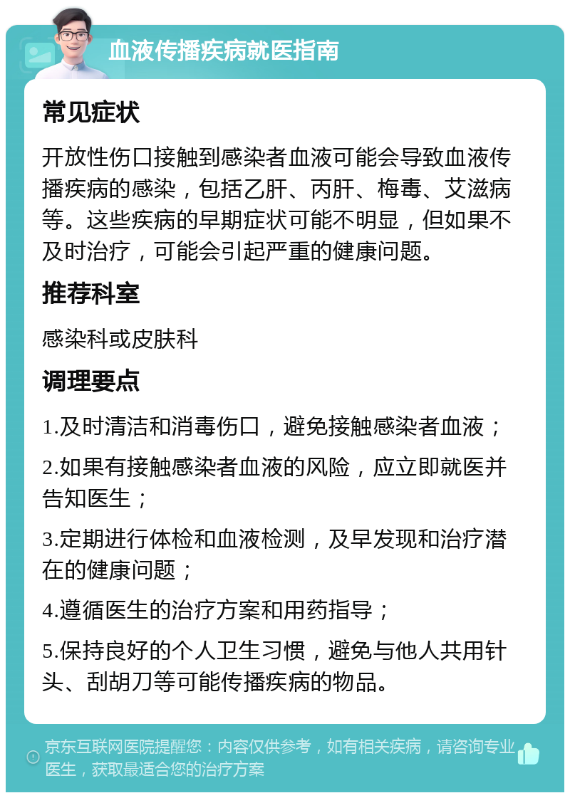 血液传播疾病就医指南 常见症状 开放性伤口接触到感染者血液可能会导致血液传播疾病的感染，包括乙肝、丙肝、梅毒、艾滋病等。这些疾病的早期症状可能不明显，但如果不及时治疗，可能会引起严重的健康问题。 推荐科室 感染科或皮肤科 调理要点 1.及时清洁和消毒伤口，避免接触感染者血液； 2.如果有接触感染者血液的风险，应立即就医并告知医生； 3.定期进行体检和血液检测，及早发现和治疗潜在的健康问题； 4.遵循医生的治疗方案和用药指导； 5.保持良好的个人卫生习惯，避免与他人共用针头、刮胡刀等可能传播疾病的物品。