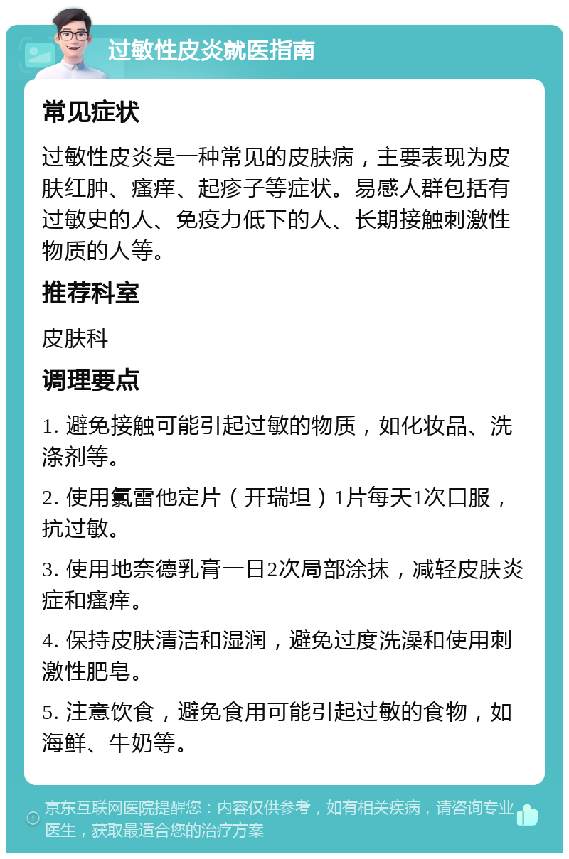 过敏性皮炎就医指南 常见症状 过敏性皮炎是一种常见的皮肤病，主要表现为皮肤红肿、瘙痒、起疹子等症状。易感人群包括有过敏史的人、免疫力低下的人、长期接触刺激性物质的人等。 推荐科室 皮肤科 调理要点 1. 避免接触可能引起过敏的物质，如化妆品、洗涤剂等。 2. 使用氯雷他定片（开瑞坦）1片每天1次口服，抗过敏。 3. 使用地奈德乳膏一日2次局部涂抹，减轻皮肤炎症和瘙痒。 4. 保持皮肤清洁和湿润，避免过度洗澡和使用刺激性肥皂。 5. 注意饮食，避免食用可能引起过敏的食物，如海鲜、牛奶等。