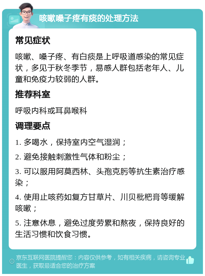 咳嗽嗓子疼有痰的处理方法 常见症状 咳嗽、嗓子疼、有白痰是上呼吸道感染的常见症状，多见于秋冬季节，易感人群包括老年人、儿童和免疫力较弱的人群。 推荐科室 呼吸内科或耳鼻喉科 调理要点 1. 多喝水，保持室内空气湿润； 2. 避免接触刺激性气体和粉尘； 3. 可以服用阿莫西林、头孢克肟等抗生素治疗感染； 4. 使用止咳药如复方甘草片、川贝枇杷膏等缓解咳嗽； 5. 注意休息，避免过度劳累和熬夜，保持良好的生活习惯和饮食习惯。